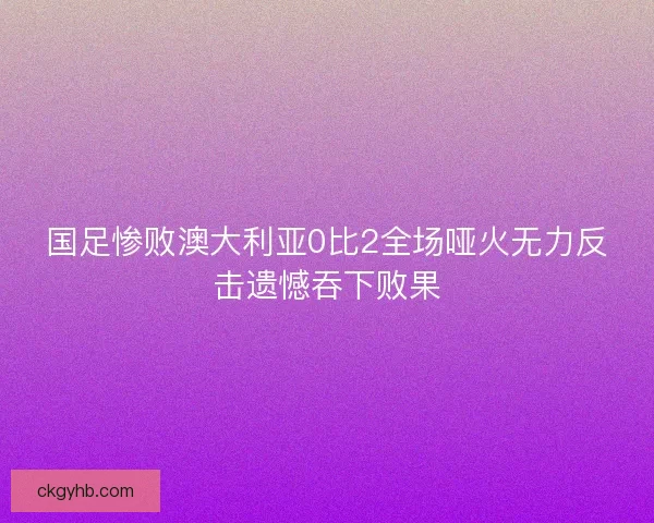 国足惨败澳大利亚0比2全场哑火无力反击遗憾吞下败果