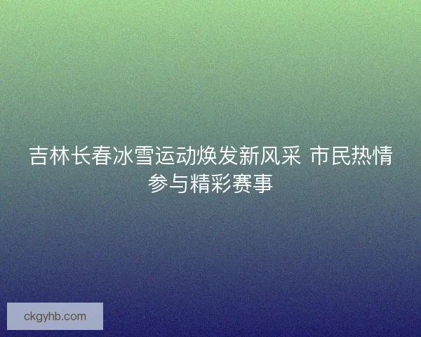 吉林长春冰雪运动焕发新风采 市民热情参与精彩赛事